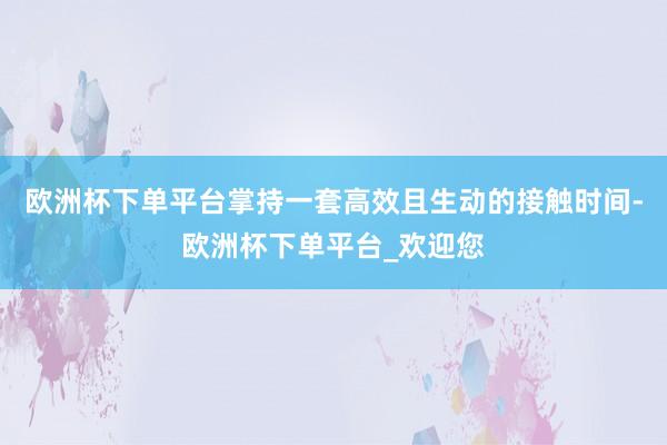 欧洲杯下单平台掌持一套高效且生动的接触时间-欧洲杯下单平台_欢迎您