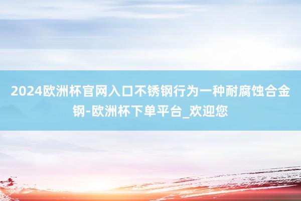 2024欧洲杯官网入口不锈钢行为一种耐腐蚀合金钢-欧洲杯下单平台_欢迎您