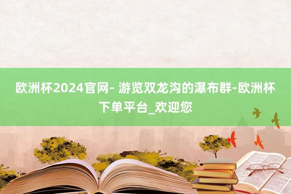 欧洲杯2024官网- 游览双龙沟的瀑布群-欧洲杯下单平台_欢迎您