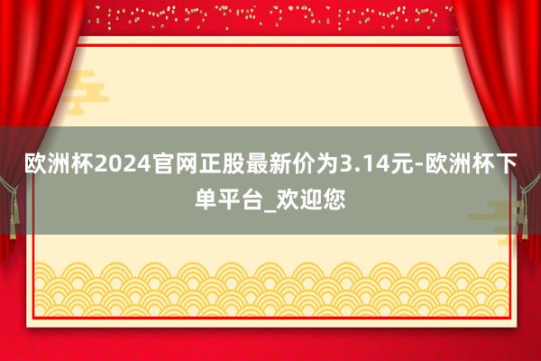 欧洲杯2024官网正股最新价为3.14元-欧洲杯下单平台_欢迎您
