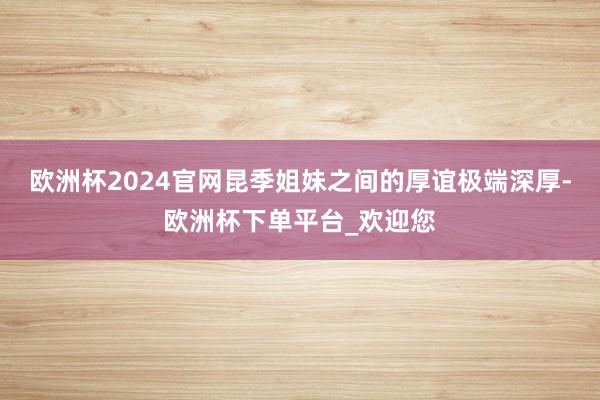 欧洲杯2024官网昆季姐妹之间的厚谊极端深厚-欧洲杯下单平台_欢迎您