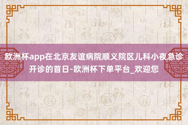 欧洲杯app在北京友谊病院顺义院区儿科小夜急诊开诊的首日-欧洲杯下单平台_欢迎您