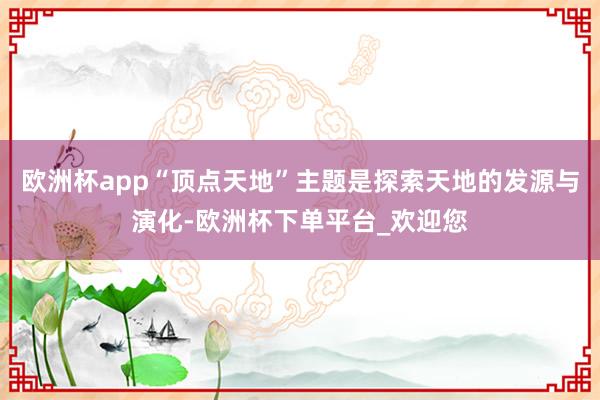 欧洲杯app“顶点天地”主题是探索天地的发源与演化-欧洲杯下单平台_欢迎您