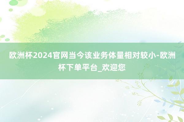 欧洲杯2024官网当今该业务体量相对较小-欧洲杯下单平台_欢迎您