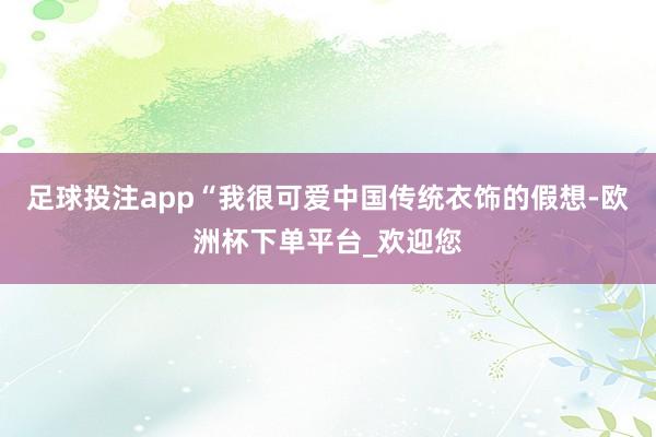 足球投注app“我很可爱中国传统衣饰的假想-欧洲杯下单平台_欢迎您