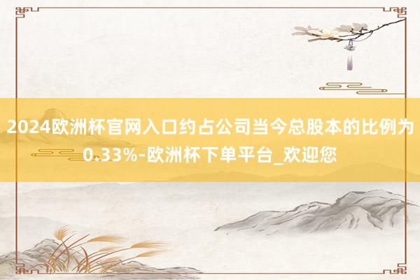 2024欧洲杯官网入口约占公司当今总股本的比例为0.33%-欧洲杯下单平台_欢迎您