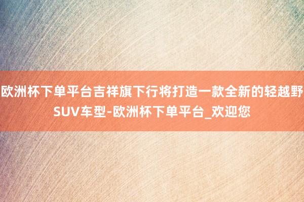 欧洲杯下单平台吉祥旗下行将打造一款全新的轻越野SUV车型-欧洲杯下单平台_欢迎您