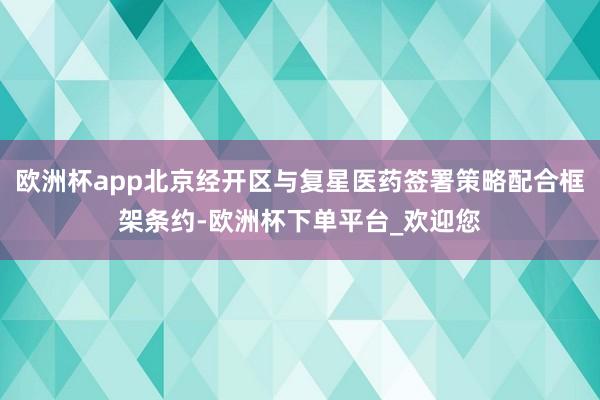 欧洲杯app北京经开区与复星医药签署策略配合框架条约-欧洲杯下单平台_欢迎您