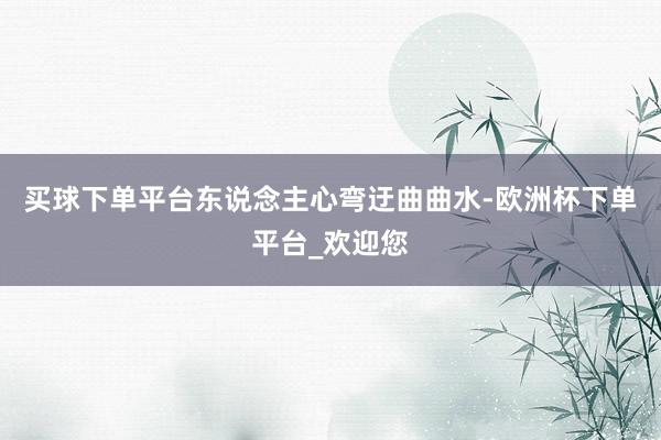 买球下单平台东说念主心弯迂曲曲水-欧洲杯下单平台_欢迎您