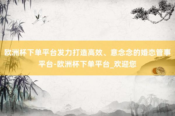欧洲杯下单平台发力打造高效、意念念的婚恋管事平台-欧洲杯下单平台_欢迎您