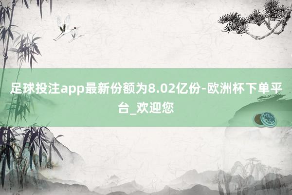足球投注app最新份额为8.02亿份-欧洲杯下单平台_欢迎您
