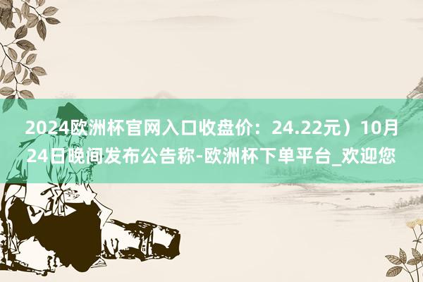 2024欧洲杯官网入口收盘价：24.22元）10月24日晚间发布公告称-欧洲杯下单平台_欢迎您