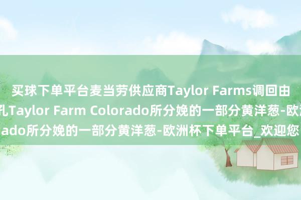 买球下单平台麦当劳供应商Taylor Farms调回由好意思国科罗拉多面孔Taylor Farm Colorado所分娩的一部分黄洋葱-欧洲杯下单平台_欢迎您