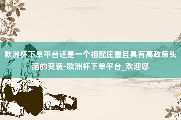 欧洲杯下单平台还是一个相配庄重且具有高政策头脑的变装-欧洲杯下单平台_欢迎您