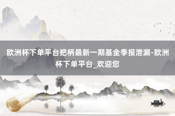 欧洲杯下单平台把柄最新一期基金季报泄漏-欧洲杯下单平台_欢迎您