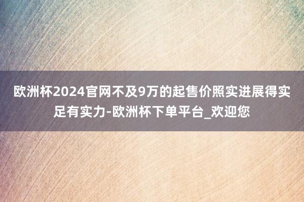 欧洲杯2024官网不及9万的起售价照实进展得实足有实力-欧洲杯下单平台_欢迎您