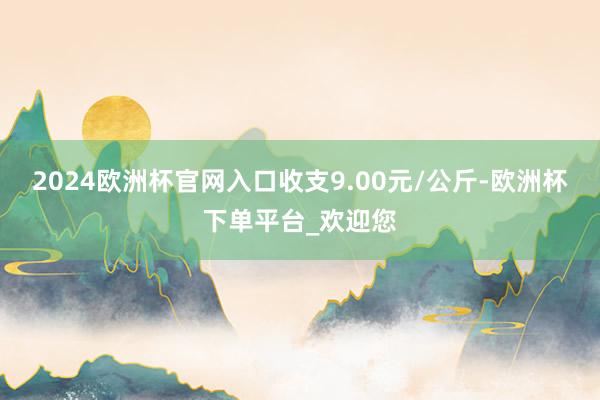 2024欧洲杯官网入口收支9.00元/公斤-欧洲杯下单平台_欢迎您