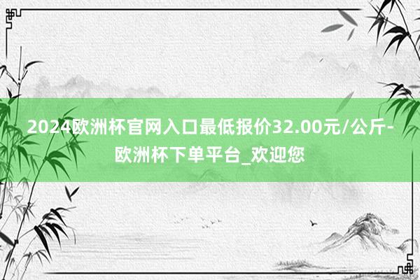 2024欧洲杯官网入口最低报价32.00元/公斤-欧洲杯下单平台_欢迎您