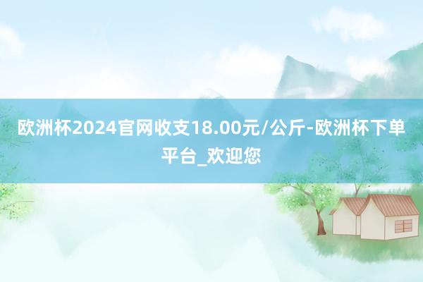 欧洲杯2024官网收支18.00元/公斤-欧洲杯下单平台_欢迎您