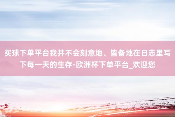 买球下单平台我并不会刻意地、皆备地在日志里写下每一天的生存-欧洲杯下单平台_欢迎您