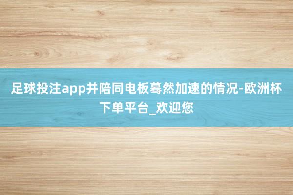 足球投注app并陪同电板蓦然加速的情况-欧洲杯下单平台_欢迎您