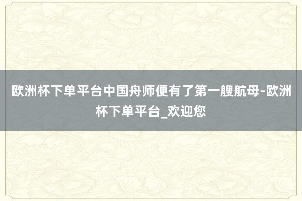 欧洲杯下单平台中国舟师便有了第一艘航母-欧洲杯下单平台_欢迎您