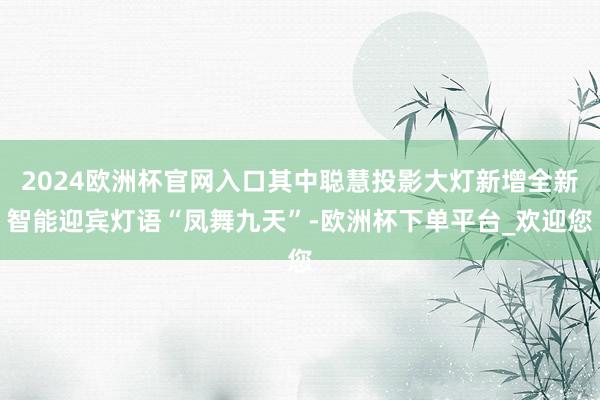 2024欧洲杯官网入口其中聪慧投影大灯新增全新智能迎宾灯语“凤舞九天”-欧洲杯下单平台_欢迎您