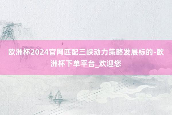 欧洲杯2024官网匹配三峡动力策略发展标的-欧洲杯下单平台_欢迎您