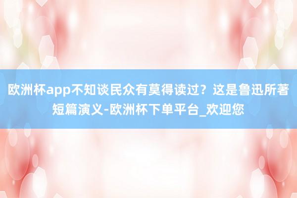 欧洲杯app不知谈民众有莫得读过？这是鲁迅所著短篇演义-欧洲杯下单平台_欢迎您