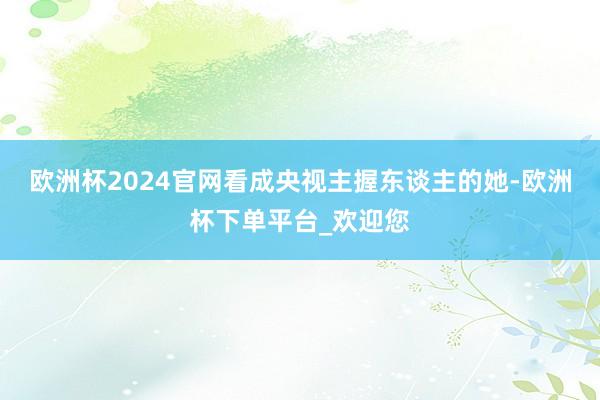 欧洲杯2024官网看成央视主握东谈主的她-欧洲杯下单平台_欢迎您