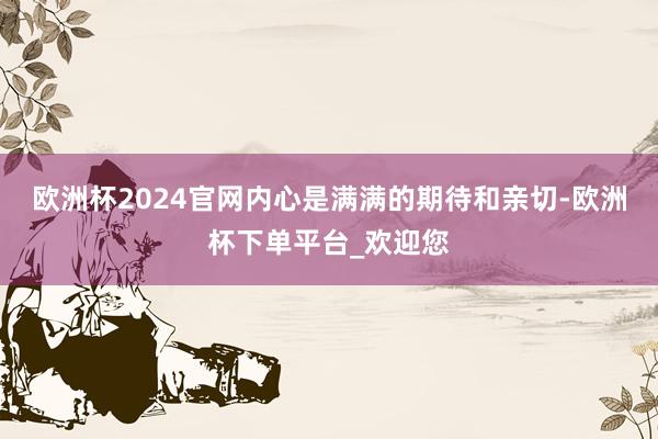 欧洲杯2024官网内心是满满的期待和亲切-欧洲杯下单平台_欢迎您