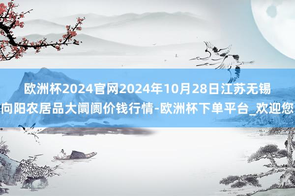 欧洲杯2024官网2024年10月28日江苏无锡向阳农居品大阛阓价钱行情-欧洲杯下单平台_欢迎您