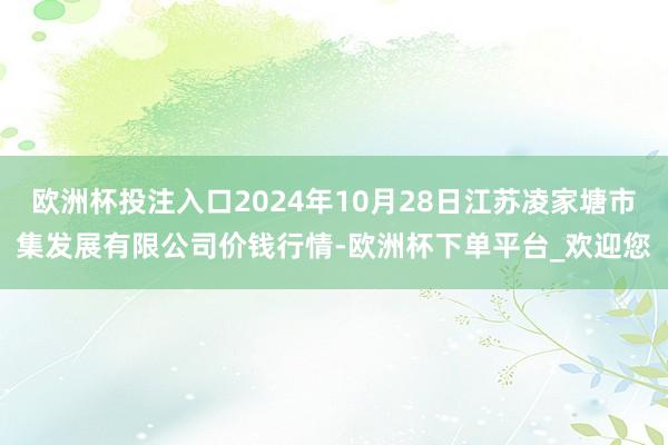 欧洲杯投注入口2024年10月28日江苏凌家塘市集发展有限公司价钱行情-欧洲杯下单平台_欢迎您