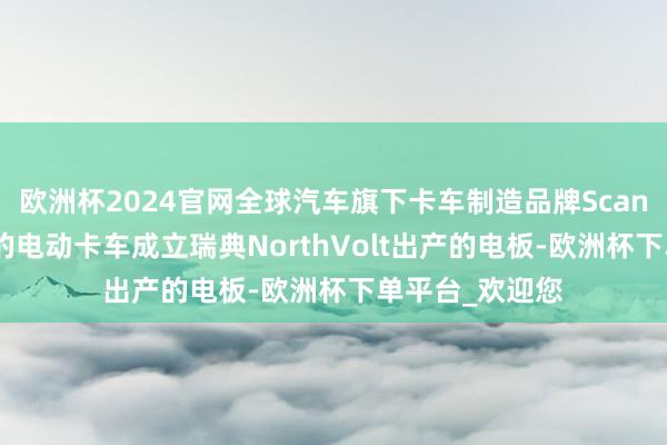 欧洲杯2024官网全球汽车旗下卡车制造品牌Scania霸术为异日的电动卡车成立瑞典NorthVolt出产的电板-欧洲杯下单平台_欢迎您