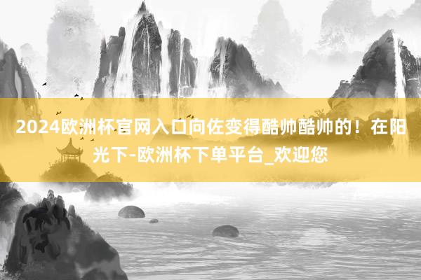 2024欧洲杯官网入口向佐变得酷帅酷帅的！在阳光下-欧洲杯下单平台_欢迎您
