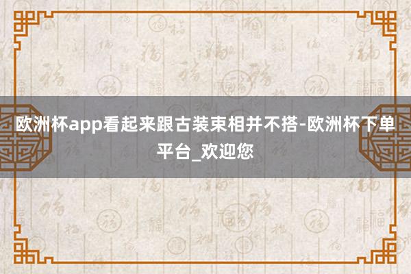 欧洲杯app看起来跟古装束相并不搭-欧洲杯下单平台_欢迎您