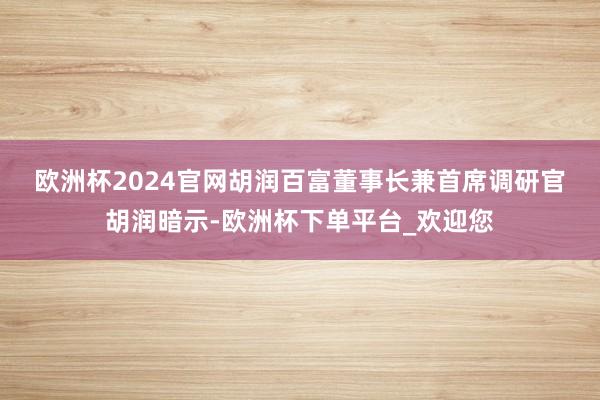 欧洲杯2024官网　　胡润百富董事长兼首席调研官胡润暗示-欧洲杯下单平台_欢迎您