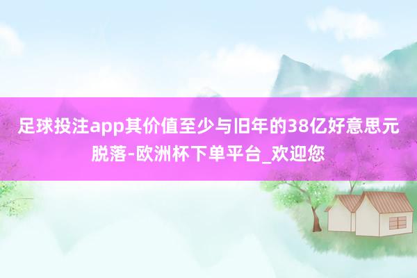 足球投注app其价值至少与旧年的38亿好意思元脱落-欧洲杯下单平台_欢迎您