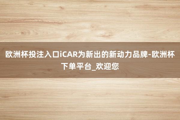 欧洲杯投注入口iCAR为新出的新动力品牌-欧洲杯下单平台_欢迎您