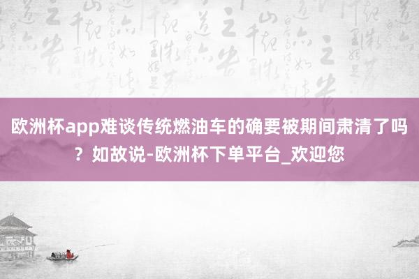欧洲杯app难谈传统燃油车的确要被期间肃清了吗？如故说-欧洲杯下单平台_欢迎您