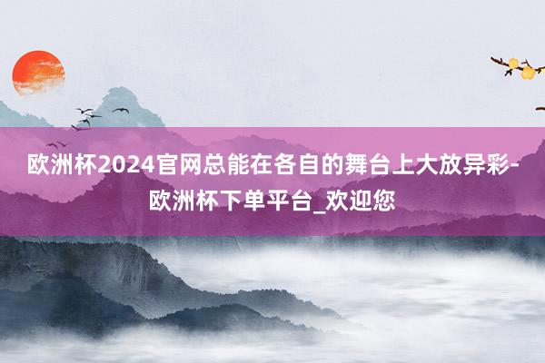 欧洲杯2024官网总能在各自的舞台上大放异彩-欧洲杯下单平台_欢迎您