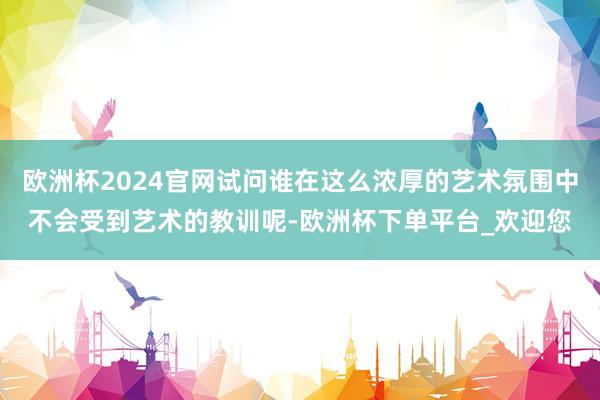 欧洲杯2024官网试问谁在这么浓厚的艺术氛围中不会受到艺术的教训呢-欧洲杯下单平台_欢迎您
