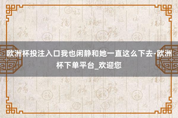 欧洲杯投注入口我也闲静和她一直这么下去-欧洲杯下单平台_欢迎您