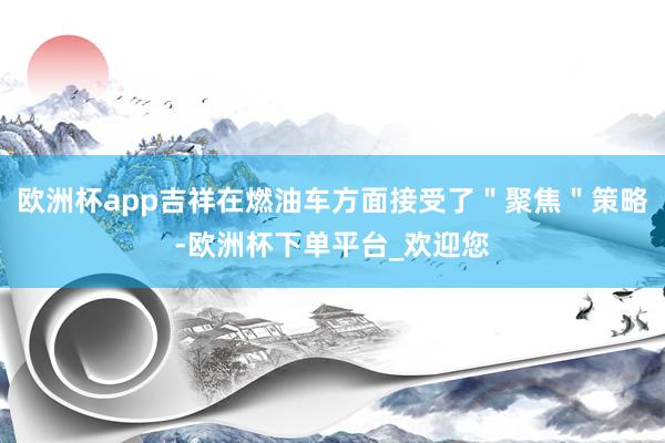 欧洲杯app吉祥在燃油车方面接受了＂聚焦＂策略-欧洲杯下单平台_欢迎您