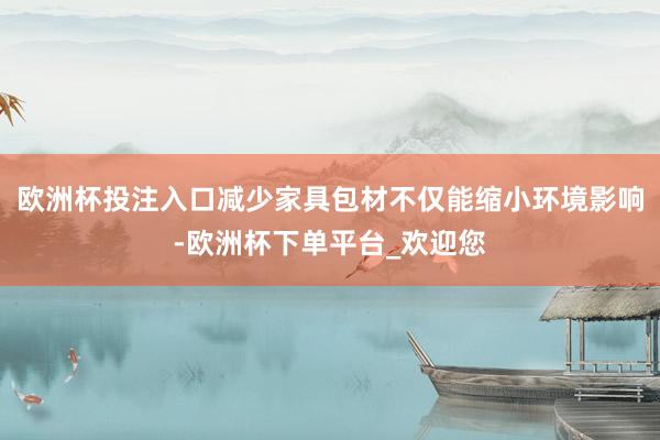 欧洲杯投注入口减少家具包材不仅能缩小环境影响-欧洲杯下单平台_欢迎您