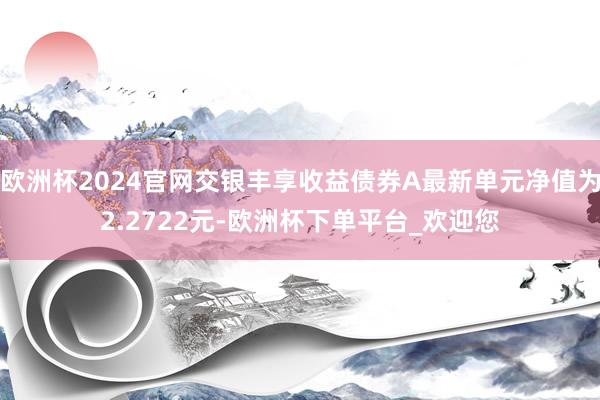 欧洲杯2024官网交银丰享收益债券A最新单元净值为2.2722元-欧洲杯下单平台_欢迎您