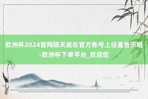 欧洲杯2024官网隔天就在官方账号上径直告示啦-欧洲杯下单平台_欢迎您