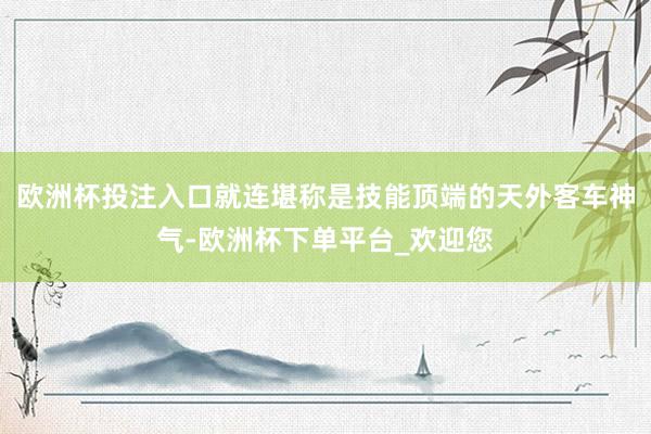 欧洲杯投注入口就连堪称是技能顶端的天外客车神气-欧洲杯下单平台_欢迎您