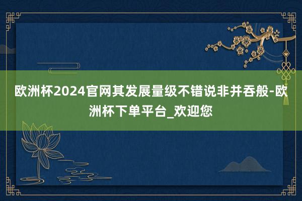 欧洲杯2024官网其发展量级不错说非并吞般-欧洲杯下单平台_欢迎您
