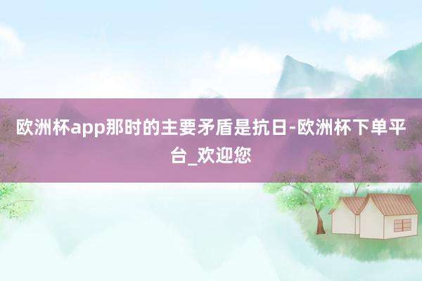 欧洲杯app那时的主要矛盾是抗日-欧洲杯下单平台_欢迎您